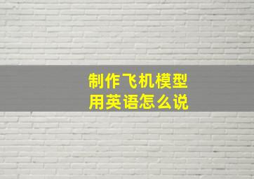 制作飞机模型 用英语怎么说